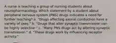 A nurse is teaching a group of nursing students about neuropharmacology. Which statement by a student about peripheral nervous system (PNS) drugs indicates a need for further teaching? a. "Drugs affecting axonal conduction have a variety of uses." b. "Drugs that alter synaptic transmission can be highly selective." c. "Many PNS drugs act by altering synaptic transmission." d. "These drugs work by influencing receptor activity."