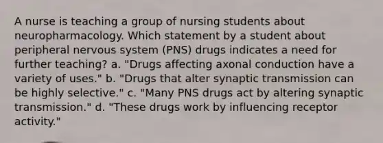 A nurse is teaching a group of nursing students about neuropharmacology. Which statement by a student about peripheral nervous system (PNS) drugs indicates a need for further teaching? a. "Drugs affecting axonal conduction have a variety of uses." b. "Drugs that alter synaptic transmission can be highly selective." c. "Many PNS drugs act by altering synaptic transmission." d. "These drugs work by influencing receptor activity."