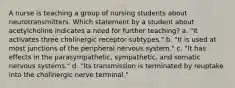 A nurse is teaching a group of nursing students about neurotransmitters. Which statement by a student about acetylcholine indicates a need for further teaching? a. "It activates three cholinergic receptor subtypes." b. "It is used at most junctions of the peripheral nervous system." c. "It has effects in the parasympathetic, sympathetic, and somatic nervous systems." d. "Its transmission is terminated by reuptake into the cholinergic nerve terminal."