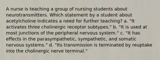 A nurse is teaching a group of nursing students about neurotransmitters. Which statement by a student about acetylcholine indicates a need for further teaching? a. "It activates three cholinergic receptor subtypes." b. "It is used at most junctions of the peripheral nervous system." c. "It has effects in the parasympathetic, sympathetic, and somatic nervous systems." d. "Its transmission is terminated by reuptake into the cholinergic nerve terminal."