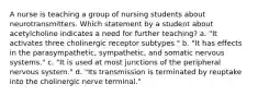 A nurse is teaching a group of nursing students about neurotransmitters. Which statement by a student about acetylcholine indicates a need for further teaching? a. "It activates three cholinergic receptor subtypes." b. "It has effects in the parasympathetic, sympathetic, and somatic nervous systems." c. "It is used at most junctions of the peripheral nervous system." d. "Its transmission is terminated by reuptake into the cholinergic nerve terminal."