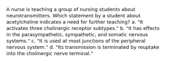 A nurse is teaching a group of nursing students about neurotransmitters. Which statement by a student about acetylcholine indicates a need for further teaching? a. "It activates three cholinergic receptor subtypes." b. "It has effects in the parasympathetic, sympathetic, and somatic <a href='https://www.questionai.com/knowledge/kThdVqrsqy-nervous-system' class='anchor-knowledge'>nervous system</a>s." c. "It is used at most junctions of the peripheral nervous system." d. "Its transmission is terminated by reuptake into the cholinergic nerve terminal."