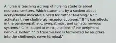 A nurse is teaching a group of nursing students about neurotransmitters. Which statement by a student about acetylcholine indicates a need for further teaching? A "It activates three cholinergic receptor subtypes." B "It has effects in the parasympathetic, sympathetic, and somatic nervous systems." C "It is used at most junctions of the peripheral nervous system." "Its transmission is terminated by reuptake into the cholinergic nerve terminal."