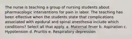 The nurse is teaching a group of nursing students about pharmacologic interventions for pain in labor. The teaching has been effective when the students state that complications associated with epidural and spinal anesthesia include which conditions? Select all that apply. a. Maternal fever b. Aspiration c. Hypotension d. Pruritis e. Respiratory depression