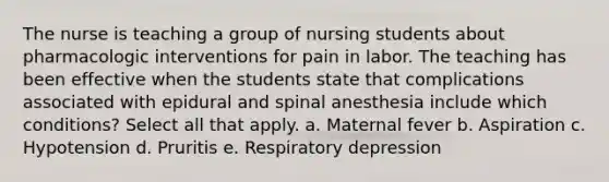 The nurse is teaching a group of nursing students about pharmacologic interventions for pain in labor. The teaching has been effective when the students state that complications associated with epidural and spinal anesthesia include which conditions? Select all that apply. a. Maternal fever b. Aspiration c. Hypotension d. Pruritis e. Respiratory depression