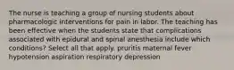 The nurse is teaching a group of nursing students about pharmacologic interventions for pain in labor. The teaching has been effective when the students state that complications associated with epidural and spinal anesthesia include which conditions? Select all that apply. pruritis maternal fever hypotension aspiration respiratory depression