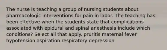 The nurse is teaching a group of nursing students about pharmacologic interventions for pain in labor. The teaching has been effective when the students state that complications associated with epidural and spinal anesthesia include which conditions? Select all that apply. pruritis maternal fever hypotension aspiration respiratory depression