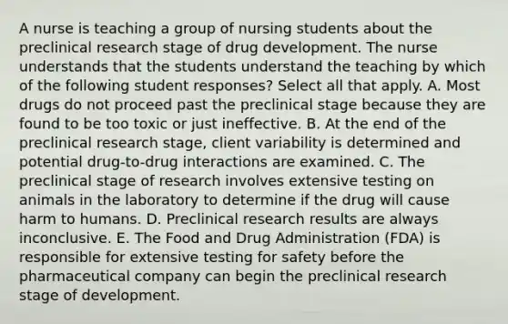 A nurse is teaching a group of nursing students about the preclinical research stage of drug development. The nurse understands that the students understand the teaching by which of the following student​ responses? Select all that apply. A. Most drugs do not proceed past the preclinical stage because they are found to be too toxic or just ineffective. B. At the end of the preclinical research​ stage, client variability is determined and potential​ drug-to-drug interactions are examined. C. The preclinical stage of research involves extensive testing on animals in the laboratory to determine if the drug will cause harm to humans. D. Preclinical research results are always inconclusive. E. The Food and Drug Administration​ (FDA) is responsible for extensive testing for safety before the pharmaceutical company can begin the preclinical research stage of development.