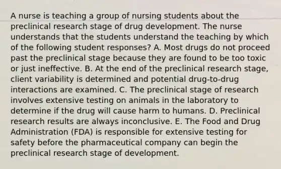 A nurse is teaching a group of nursing students about the preclinical research stage of drug development. The nurse understands that the students understand the teaching by which of the following student​ responses? A. Most drugs do not proceed past the preclinical stage because they are found to be too toxic or just ineffective. B. At the end of the preclinical research​ stage, client variability is determined and potential​ drug-to-drug interactions are examined. C. The preclinical stage of research involves extensive testing on animals in the laboratory to determine if the drug will cause harm to humans. D. Preclinical research results are always inconclusive. E. The Food and Drug Administration​ (FDA) is responsible for extensive testing for safety before the pharmaceutical company can begin the preclinical research stage of development.