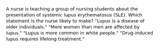 A nurse is teaching a group of nursing students about the presentation of systemic lupus erythematosus (SLE). Which statement is the nurse likely to make? "Lupus is a disease of older individuals." "More women than men are affected by lupus." "Lupus is more common in white people." "Drug-induced lupus requires lifelong treatment."