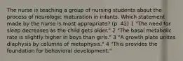 The nurse is teaching a group of nursing students about the process of neurologic maturation in infants. Which statement made by the nurse is most appropriate? (p. 42) 1 "The need for sleep decreases as the child gets older." 2 "The basal metabolic rate is slightly higher in boys than girls." 3 "A growth plate unites diaphysis by columns of metaphysis." 4 "This provides the foundation for behavioral development."