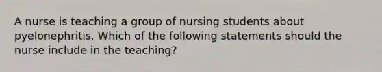 A nurse is teaching a group of nursing students about pyelonephritis. Which of the following statements should the nurse include in the teaching?