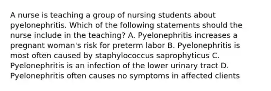 A nurse is teaching a group of nursing students about pyelonephritis. Which of the following statements should the nurse include in the teaching? A. Pyelonephritis increases a pregnant woman's risk for preterm labor B. Pyelonephritis is most often caused by staphylococcus saprophyticus C. Pyelonephritis is an infection of the lower urinary tract D. Pyelonephritis often causes no symptoms in affected clients