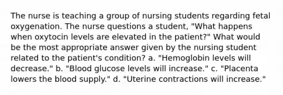 The nurse is teaching a group of nursing students regarding fetal oxygenation. The nurse questions a student, "What happens when oxytocin levels are elevated in the patient?" What would be the most appropriate answer given by the nursing student related to the patient's condition? a. "Hemoglobin levels will decrease." b. "Blood glucose levels will increase." c. "Placenta lowers the blood supply." d. "Uterine contractions will increase."