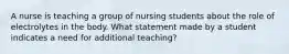 A nurse is teaching a group of nursing students about the role of electrolytes in the body. What statement made by a student indicates a need for additional teaching?