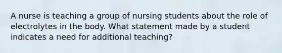 A nurse is teaching a group of nursing students about the role of electrolytes in the body. What statement made by a student indicates a need for additional teaching?