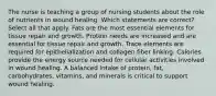 The nurse is teaching a group of nursing students about the role of nutrients in wound healing. Which statements are correct? Select all that apply. Fats are the most essential elements for tissue repair and growth. Protein needs are increased and are essential for tissue repair and growth. Trace elements are required for epithelialization and collagen fiber linking. Calories provide the energy source needed for cellular activities involved in wound healing. A balanced intake of protein, fat, carbohydrates, vitamins, and minerals is critical to support wound healing.