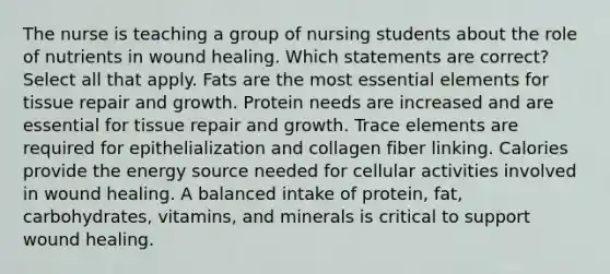 The nurse is teaching a group of nursing students about the role of nutrients in wound healing. Which statements are correct? Select all that apply. Fats are the most essential elements for tissue repair and growth. Protein needs are increased and are essential for tissue repair and growth. Trace elements are required for epithelialization and collagen fiber linking. Calories provide the energy source needed for cellular activities involved in wound healing. A balanced intake of protein, fat, carbohydrates, vitamins, and minerals is critical to support wound healing.