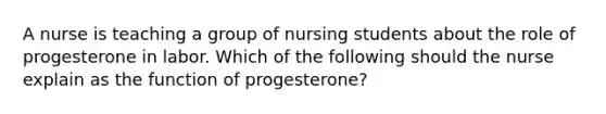 A nurse is teaching a group of nursing students about the role of progesterone in labor. Which of the following should the nurse explain as the function of progesterone?