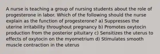 A nurse is teaching a group of nursing students about the role of progesterone in labor. Which of the following should the nurse explain as the function of progesterone? a) Suppresses the uterine irritability throughout pregnancy b) Promotes oxytocin production from the posterior pituitary c) Sensitizes the uterus to effects of oxytocin on the myometrium d) Stimulates smooth muscle contraction in the uterus