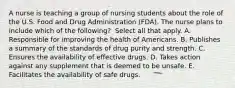 A nurse is teaching a group of nursing students about the role of the U.S. Food and Drug Administration​ (FDA). The nurse plans to include which of the​ following? ​ Select all that apply. A. Responsible for improving the health of Americans. B. Publishes a summary of the standards of drug purity and strength. C. Ensures the availability of effective drugs. D. Takes action against any supplement that is deemed to be unsafe. E. Facilitates the availability of safe drugs.