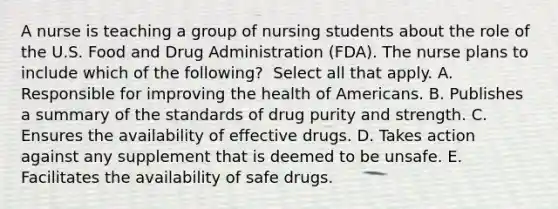 A nurse is teaching a group of nursing students about the role of the U.S. Food and Drug Administration​ (FDA). The nurse plans to include which of the​ following? ​ Select all that apply. A. Responsible for improving the health of Americans. B. Publishes a summary of the standards of drug purity and strength. C. Ensures the availability of effective drugs. D. Takes action against any supplement that is deemed to be unsafe. E. Facilitates the availability of safe drugs.