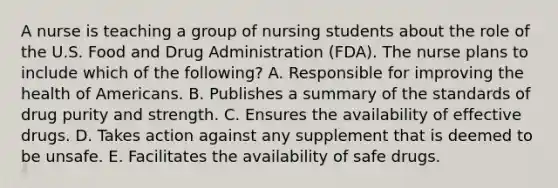 A nurse is teaching a group of nursing students about the role of the U.S. Food and Drug Administration​ (FDA). The nurse plans to include which of the​ following? A. Responsible for improving the health of Americans. B. Publishes a summary of the standards of drug purity and strength. C. Ensures the availability of effective drugs. D. Takes action against any supplement that is deemed to be unsafe. E. Facilitates the availability of safe drugs.