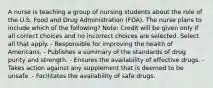 A nurse is teaching a group of nursing students about the role of the U.S. Food and Drug Administration (FDA). The nurse plans to include which of the following? Note: Credit will be given only if all correct choices and no incorrect choices are selected. Select all that apply. - Responsible for improving the health of Americans. - Publishes a summary of the standards of drug purity and strength. - Ensures the availability of effective drugs. - Takes action against any supplement that is deemed to be unsafe. - Facilitates the availability of safe drugs.