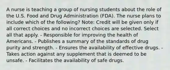 A nurse is teaching a group of nursing students about the role of the U.S. Food and Drug Administration (FDA). The nurse plans to include which of the following? Note: Credit will be given only if all correct choices and no incorrect choices are selected. Select all that apply. - Responsible for improving the health of Americans. - Publishes a summary of the standards of drug purity and strength. - Ensures the availability of effective drugs. - Takes action against any supplement that is deemed to be unsafe. - Facilitates the availability of safe drugs.