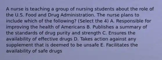 A nurse is teaching a group of nursing students about the role of the U.S. Food and Drug Administration. The nurse plans to include which of the following? (Select the 4) A. Responsible for improving the health of Americans B. Publishes a summary of the standards of drug purity and strength C. Ensures the availability of effective drugs D. Takes action against any supplement that is deemed to be unsafe E. Facilitates the availability of safe drugs