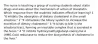 The nurse is teaching a group of nursing students about statin drugs and asks about the mechanism of action of lovastatin. Which response from the students indicates effective learning? 1 "It inhibits the absorption of dietary cholesterol in the small intestine." 2 "It stimulates the biliary system to increase the excretion of dietary cholesterol." 3 "It binds to bile in the intestinal tract, forming an insoluble complex that is excreted in the feces." 4 "It inhibits hydroxymethylglutaryl-coenzyme A (HMG-CoA) reductase to reduce the biosynthesis of cholesterol in the liver."