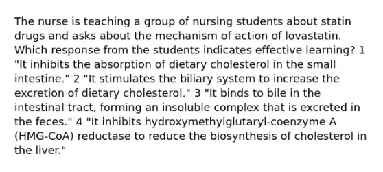 The nurse is teaching a group of nursing students about statin drugs and asks about the mechanism of action of lovastatin. Which response from the students indicates effective learning? 1 "It inhibits the absorption of dietary cholesterol in the small intestine." 2 "It stimulates the biliary system to increase the excretion of dietary cholesterol." 3 "It binds to bile in the intestinal tract, forming an insoluble complex that is excreted in the feces." 4 "It inhibits hydroxymethylglutaryl-coenzyme A (HMG-CoA) reductase to reduce the biosynthesis of cholesterol in the liver."