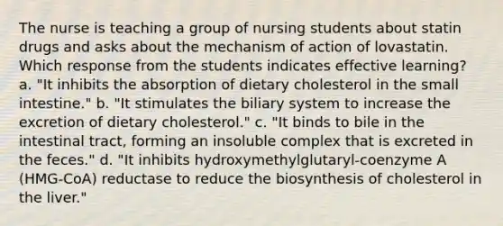 The nurse is teaching a group of nursing students about statin drugs and asks about the mechanism of action of lovastatin. Which response from the students indicates effective learning? a. "It inhibits the absorption of dietary cholesterol in the small intestine." b. "It stimulates the biliary system to increase the excretion of dietary cholesterol." c. "It binds to bile in the intestinal tract, forming an insoluble complex that is excreted in the feces." d. "It inhibits hydroxymethylglutaryl-coenzyme A (HMG-CoA) reductase to reduce the biosynthesis of cholesterol in the liver."