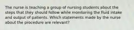 The nurse is teaching a group of nursing students about the steps that they should follow while monitoring the fluid intake and output of patients. Which statements made by the nurse about the procedure are relevant?