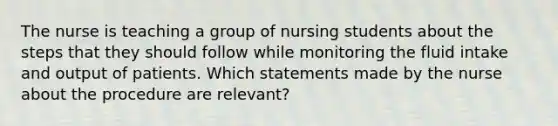 The nurse is teaching a group of nursing students about the steps that they should follow while monitoring the fluid intake and output of patients. Which statements made by the nurse about the procedure are relevant?