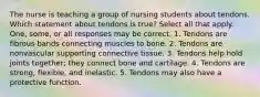 The nurse is teaching a group of nursing students about tendons. Which statement about tendons is true? Select all that apply. One, some, or all responses may be correct. 1. Tendons are fibrous bands connecting muscles to bone. 2. Tendons are nonvascular supporting connective tissue. 3. Tendons help hold joints together; they connect bone and cartilage. 4. Tendons are strong, flexible, and inelastic. 5. Tendons may also have a protective function.