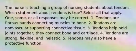 The nurse is teaching a group of nursing students about tendons. Which statement about tendons is true? Select all that apply. One, some, or all responses may be correct. 1. Tendons are fibrous bands connecting muscles to bone. 2. Tendons are nonvascular supporting <a href='https://www.questionai.com/knowledge/kYDr0DHyc8-connective-tissue' class='anchor-knowledge'>connective tissue</a>. 3. Tendons help hold joints together; they connect bone and cartilage. 4. Tendons are strong, flexible, and inelastic. 5. Tendons may also have a protective function.