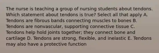 The nurse is teaching a group of nursing students about tendons. Which statement about tendons is true? Select all that apply A. Tendons are fibrous bands connecting muscles to bones B. Tendons are nonvascular, supporting connective tissue C. Tendons help hold joints together; they connect bone and cartilage D. Tendons are strong, flexible, and inelastic E. Tendons may also have a protective function