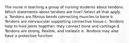 The nurse is teaching a group of nursing students about tendons. Which statements about tendons are true? Select all that apply. a. Tendons are fibrous bends connecting muscles to bone b. Tendons are nonvascular supporting connective tissue c. Tendons help to hold joints together; they connect bone and cartilage d. Tendons are strong, flexible, and inelastic e. Tendons may also have a protective function