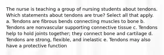 The nurse is teaching a group of nursing students about tendons. Which statements about tendons are true? Select all that apply. a. Tendons are fibrous bends connecting muscles to bone b. Tendons are nonvascular supporting connective tissue c. Tendons help to hold joints together; they connect bone and cartilage d. Tendons are strong, flexible, and inelastic e. Tendons may also have a protective function