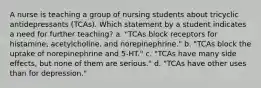 A nurse is teaching a group of nursing students about tricyclic antidepressants (TCAs). Which statement by a student indicates a need for further teaching? a. "TCAs block receptors for histamine, acetylcholine, and norepinephrine." b. "TCAs block the uptake of norepinephrine and 5-HT." c. "TCAs have many side effects, but none of them are serious." d. "TCAs have other uses than for depression."