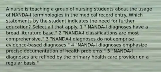 A nurse is teaching a group of nursing students about the usage of NANDA-I terminologies in the medical record entry. Which statements by the student indicates the need for further education? Select all that apply. 1 " NANDA-I diagnoses have a broad literature base." 2 "NANDA-I classifications are most comprehensive." 3 "NANDA-I diagnoses do not comprise evidence-based diagnoses." 4 "NANDA-I diagnoses emphasize precise documentation of health problems." 5 "NANDA-I diagnoses are refined by the primary health care provider on a regular basis."