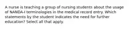 A nurse is teaching a group of nursing students about the usage of NANDA-I terminologies in the medical record entry. Which statements by the student indicates the need for further education? Select all that apply.