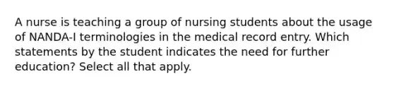 A nurse is teaching a group of nursing students about the usage of NANDA-I terminologies in the medical record entry. Which statements by the student indicates the need for further education? Select all that apply.