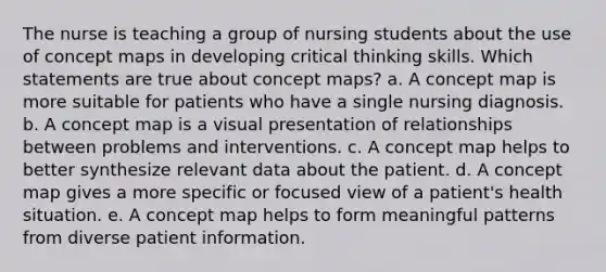 The nurse is teaching a group of nursing students about the use of concept maps in developing critical thinking skills. Which statements are true about concept maps? a. A concept map is more suitable for patients who have a single nursing diagnosis. b. A concept map is a visual presentation of relationships between problems and interventions. c. A concept map helps to better synthesize relevant data about the patient. d. A concept map gives a more specific or focused view of a patient's health situation. e. A concept map helps to form meaningful patterns from diverse patient information.