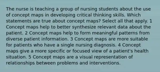 The nurse is teaching a group of nursing students about the use of concept maps in developing critical thinking skills. Which statements are true about concept maps? Select all that apply. 1 Concept maps help to better synthesize relevant data about the patient. 2 Concept maps help to form meaningful patterns from diverse patient information. 3 Concept maps are more suitable for patients who have a single nursing diagnosis. 4 Concept maps give a more specific or focused view of a patient's health situation. 5 Concept maps are a visual representation of relationships between problems and interventions.