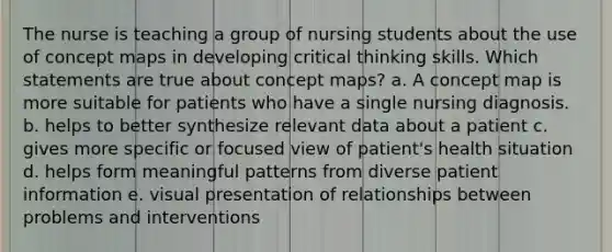 The nurse is teaching a group of nursing students about the use of concept maps in developing critical thinking skills. Which statements are true about concept maps? a. A concept map is more suitable for patients who have a single nursing diagnosis. b. helps to better synthesize relevant data about a patient c. gives more specific or focused view of patient's health situation d. helps form meaningful patterns from diverse patient information e. visual presentation of relationships between problems and interventions