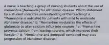 A nurse is teaching a group of nursing students about the use of memantine [Namenda] for Alzheimer disease. Which statement by a student indicates understanding of the teaching? a. "Memantine is indicated for patients with mild to moderate Alzheimer disease." b. "Memantine modulates the effects of glutamate to alter calcium influx into neurons." c. "Memantine prevents calcium from leaving neurons, which improves their function." d. "Memantine and donepezil combined may stop progression of Alzheimer disease."