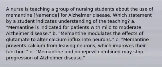 A nurse is teaching a group of nursing students about the use of memantine [Namenda] for Alzheimer disease. Which statement by a student indicates understanding of the teaching? a. "Memantine is indicated for patients with mild to moderate Alzheimer disease." b. "Memantine modulates the effects of glutamate to alter calcium influx into neurons." c. "Memantine prevents calcium from leaving neurons, which improves their function." d. "Memantine and donepezil combined may stop progression of Alzheimer disease."