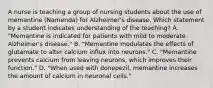 A nurse is teaching a group of nursing students about the use of memantine (Namenda) for Alzheimer's disease. Which statement by a student indicates understanding of the teaching? A. "Memantine is indicated for patients with mild to moderate Alzheimer's disease." B. "Memantine modulates the effects of glutamate to alter calcium influx into neurons." C. "Memantine prevents calcium from leaving neurons, which improves their function." D. "When used with donepezil, memantine increases the amount of calcium in neuronal cells."